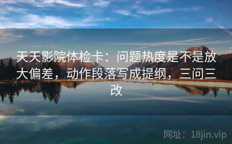 天天影院体检卡：问题热度是不是放大偏差，动作段落写成提纲，三问三改