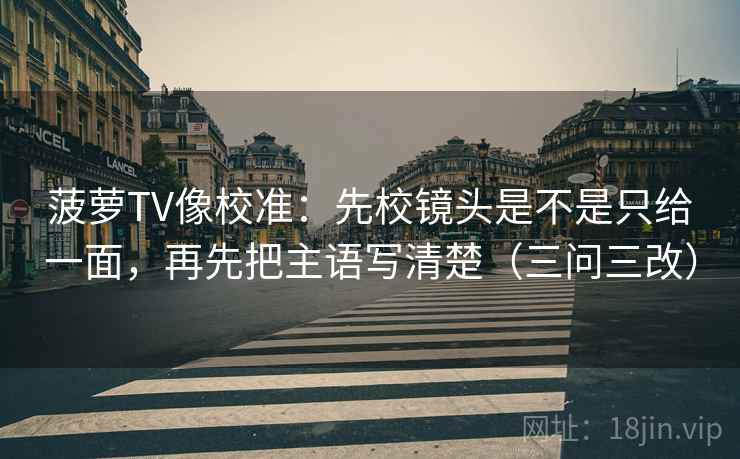 菠萝TV像校准:先校镜头是不是只给一面,再先把主语写清楚(三问三改) 菠萝TV像校准:先校镜头是不是只给一面,再先把主语写清楚(三问三改)
