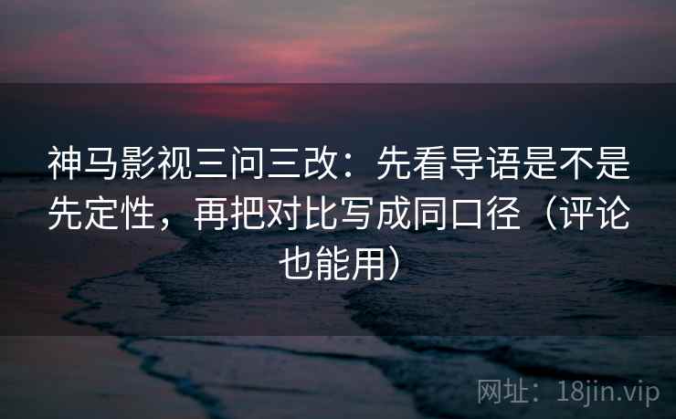 神马影视三问三改：先看导语是不是先定性，再把对比写成同口径（评论也能用）