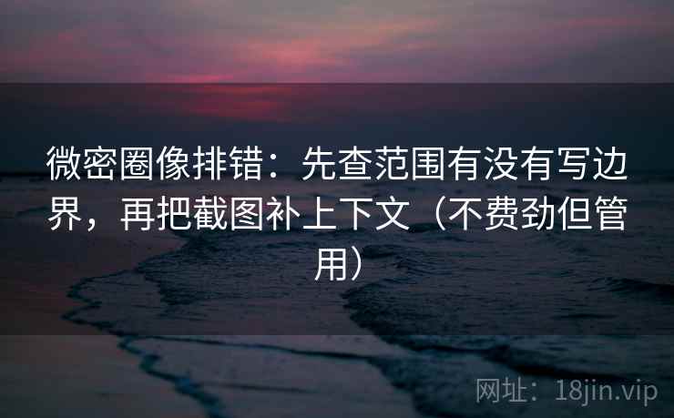 微密圈像排错：先查范围有没有写边界，再把截图补上下文（不费劲但管用）