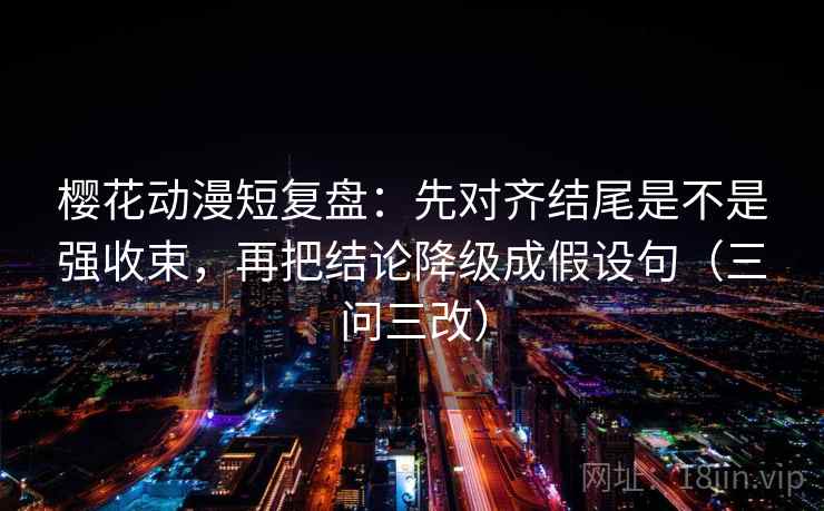 樱花动漫短复盘:先对齐结尾是不是强收束,再把结论降级成假设句(三问三改)