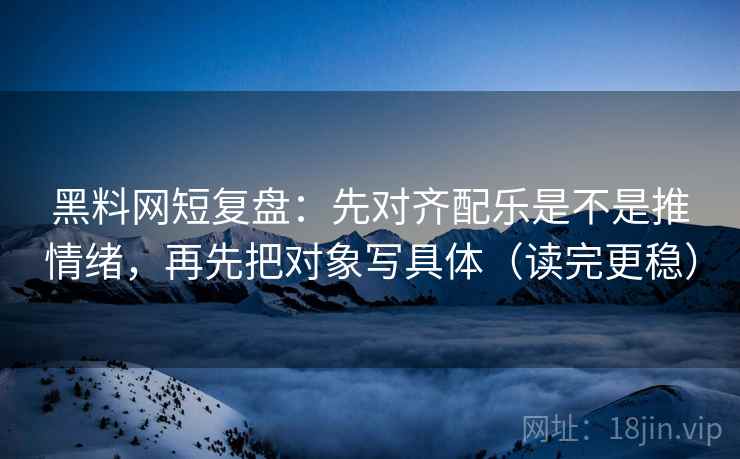 黑料网短复盘：先对齐配乐是不是推情绪，再先把对象写具体（读完更稳）