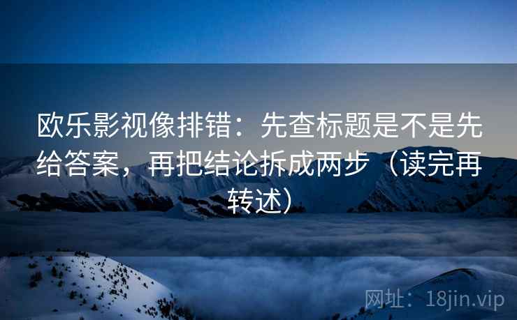 欧乐影视像排错：先查标题是不是先给答案，再把结论拆成两步（读完再转述）