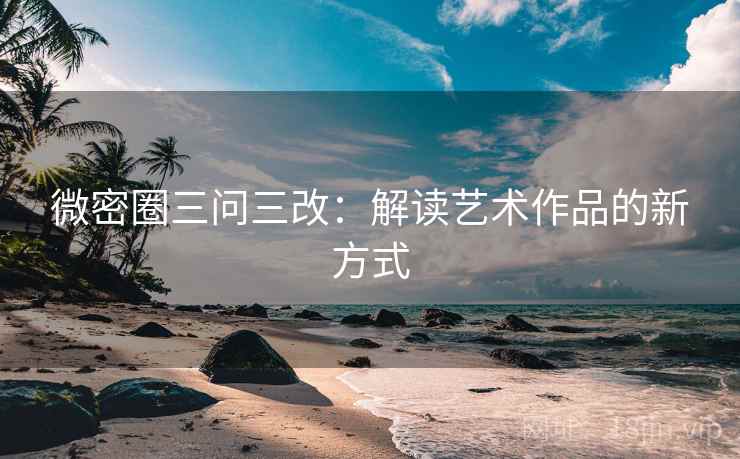 微密圈三问三改：解读艺术作品的新方式