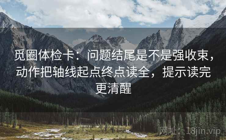 觅圈体检卡:问题结尾是不是强收束,动作把轴线起点终点读全,提示读完更清醒 觅圈体检卡:问题结尾是不是强收束,动作把轴线起点终点读全,提示读完更清醒