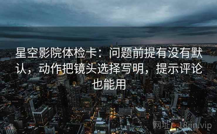 星空影院体检卡:问题前提有没有默认,动作把镜头选择写明,提示评论也能用 星空影院体检卡:问题前提有没有默认,动作把镜头选择写明,提示评论也能用