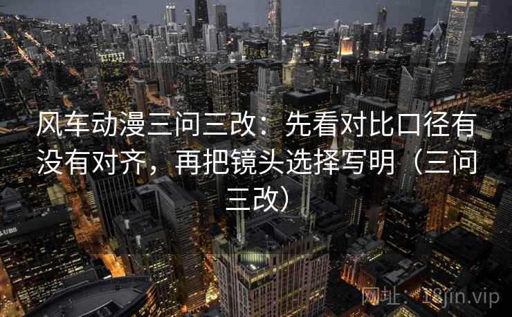 风车动漫三问三改：先看对比口径有没有对齐，再把镜头选择写明（三问三改）