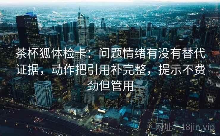 茶杯狐体检卡：问题情绪有没有替代证据，动作把引用补完整，提示不费劲但管用