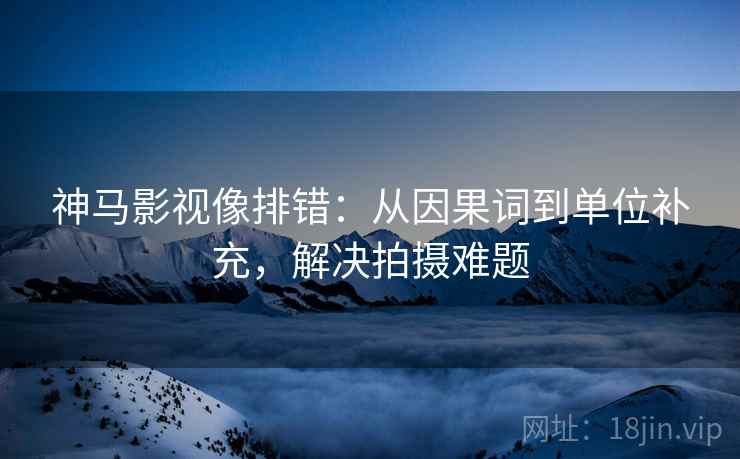 神马影视像排错：从因果词到单位补充，解决拍摄难题