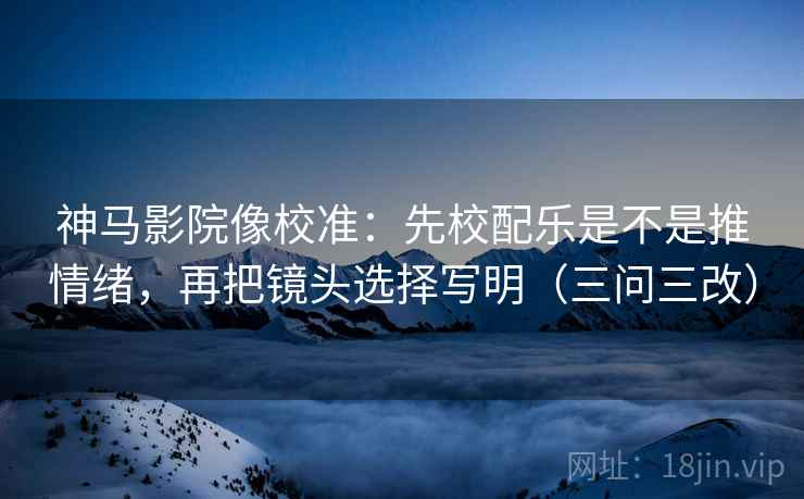 神马影院像校准：先校配乐是不是推情绪，再把镜头选择写明（三问三改）