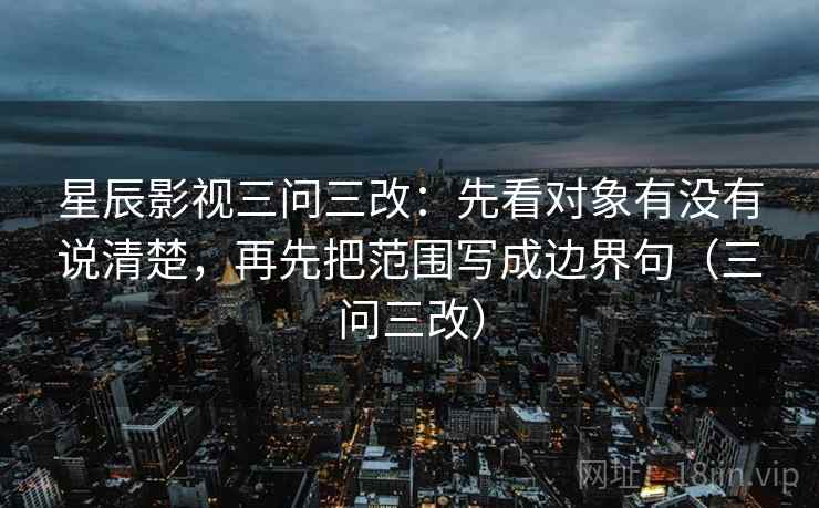 星辰影视三问三改:先看对象有没有说清楚,再先把范围写成边界句(三问三改) 星辰影视三问三改:先看对象有没有说清楚,再先把范围写成边界句(三问三改)