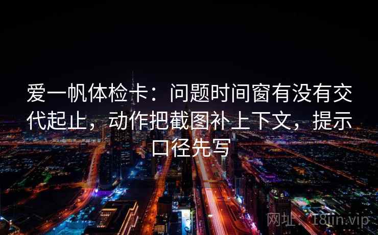 爱一帆体检卡：问题时间窗有没有交代起止，动作把截图补上下文，提示口径先写
