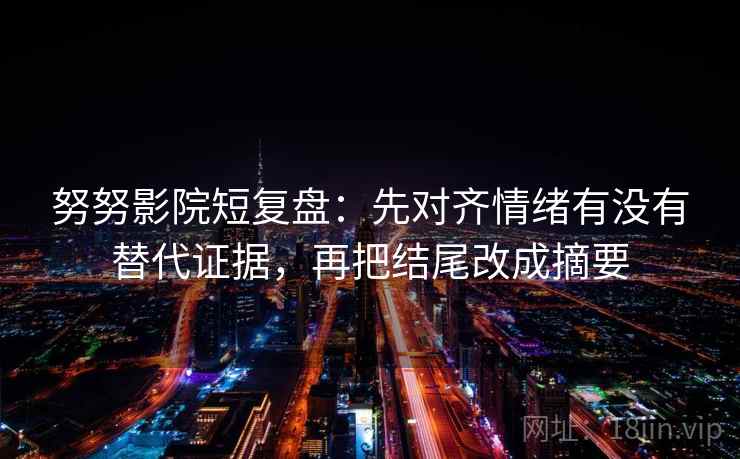 努努影院短复盘：先对齐情绪有没有替代证据，再把结尾改成摘要