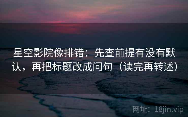 星空影院像排错:先查前提有没有默认,再把标题改成问句(读完再转述) 星空影院像排错:先查前提有没有默认,再把标题改成问句(读完再转述)