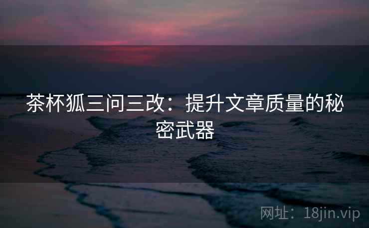 茶杯狐三问三改:提升文章质量的秘密武器 茶杯狐三问三改:提升文章质量的秘密武器