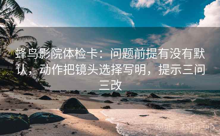 蜂鸟影院体检卡：问题前提有没有默认，动作把镜头选择写明，提示三问三改