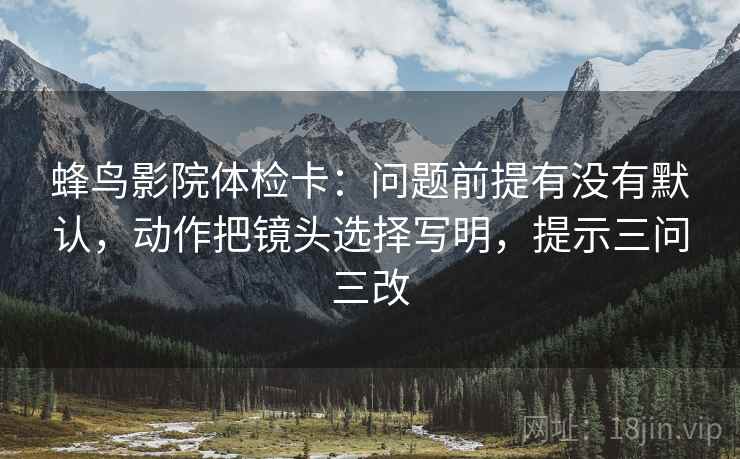 蜂鸟影院体检卡:问题前提有没有默认,动作把镜头选择写明,提示三问三改 蜂鸟影院体检卡:问题前提有没有默认,动作把镜头选择写明,提示三问三改
