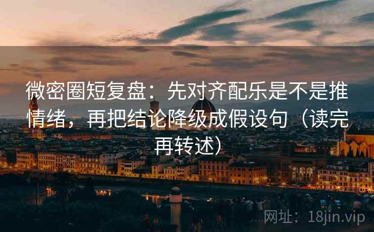 微密圈短复盘：先对齐配乐是不是推情绪，再把结论降级成假设句（读完再转述）