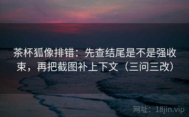茶杯狐像排错：先查结尾是不是强收束，再把截图补上下文（三问三改）