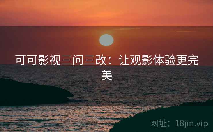 可可影视三问三改：让观影体验更完美