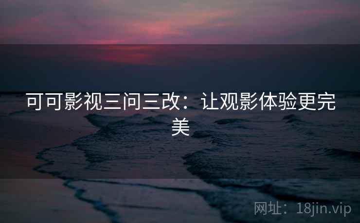 可可影视三问三改：让观影体验更完美