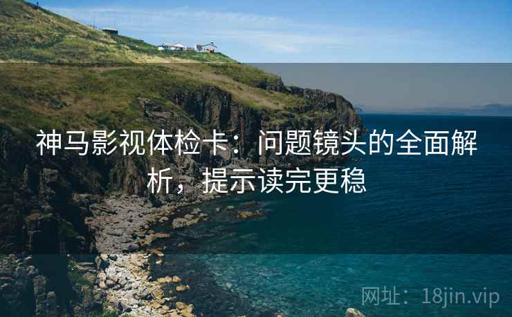 神马影视体检卡：问题镜头的全面解析，提示读完更稳