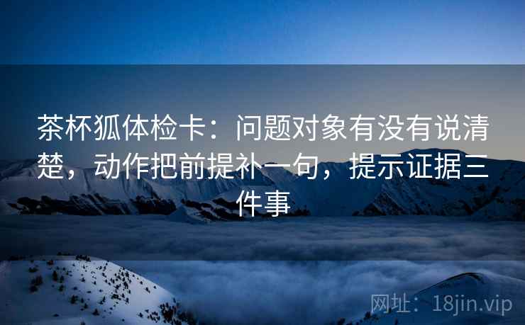 茶杯狐体检卡：问题对象有没有说清楚，动作把前提补一句，提示证据三件事