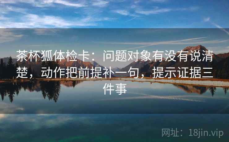 茶杯狐体检卡:问题对象有没有说清楚,动作把前提补一句,提示证据三件事 茶杯狐体检卡:问题对象有没有说清楚,动作把前提补一句,提示证据三件事