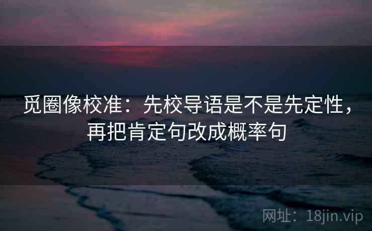觅圈像校准:先校导语是不是先定性,再把肯定句改成概率句 觅圈像校准:先校导语是不是先定性,再把肯定句改成概率句