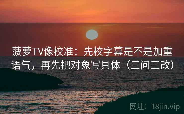 菠萝TV像校准：先校字幕是不是加重语气，再先把对象写具体（三问三改）