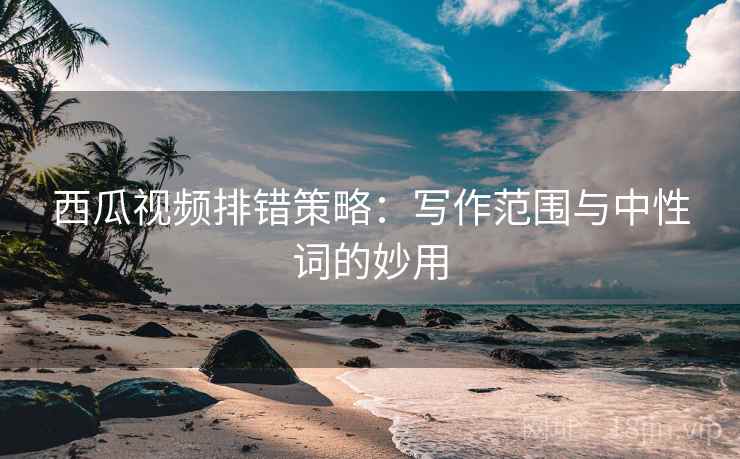 西瓜视频排错策略：写作范围与中性词的妙用