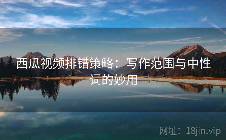 西瓜视频排错策略:写作范围与中性词的妙用 西瓜视频排错策略:写作范围与中性词的妙用