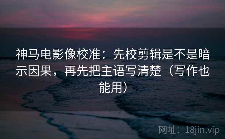 神马电影像校准：先校剪辑是不是暗示因果，再先把主语写清楚（写作也能用）