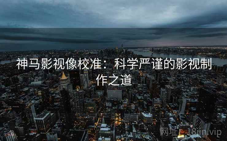 神马影视像校准:科学严谨的影视制作之道 神马影视像校准:科学严谨的影视制作之道