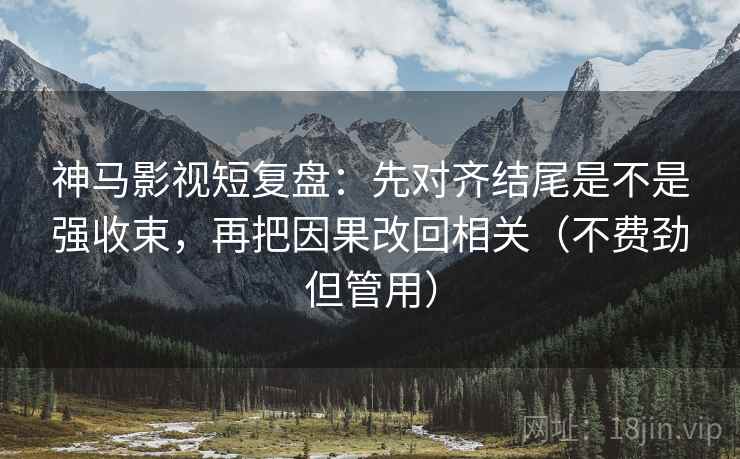 神马影视短复盘：先对齐结尾是不是强收束，再把因果改回相关（不费劲但管用）