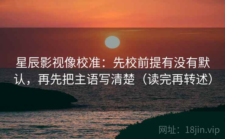 星辰影视像校准：先校前提有没有默认，再先把主语写清楚（读完再转述）