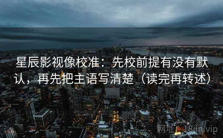 星辰影视像校准:先校前提有没有默认,再先把主语写清楚(读完再转述) 星辰影视像校准:先校前提有没有默认,再先把主语写清楚(读完再转述)
