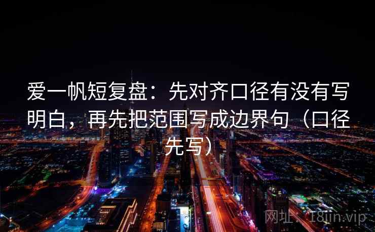 爱一帆短复盘：先对齐口径有没有写明白，再先把范围写成边界句（口径先写）