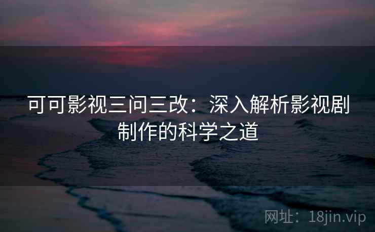 可可影视三问三改:深入解析影视剧制作的科学之道 可可影视三问三改:深入解析影视剧制作的科学之道
