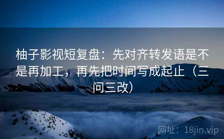 柚子影视短复盘：先对齐转发语是不是再加工，再先把时间写成起止（三问三改）