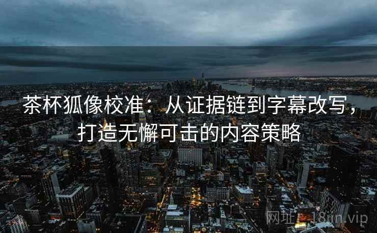 茶杯狐像校准：从证据链到字幕改写，打造无懈可击的内容策略
