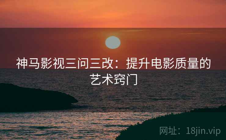 神马影视三问三改：提升电影质量的艺术窍门