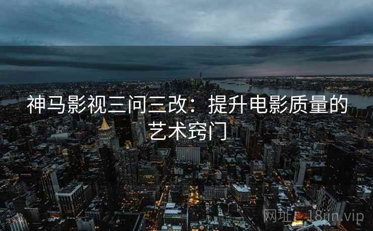 神马影视三问三改:提升电影质量的艺术窍门 神马影视三问三改:提升电影质量的艺术窍门