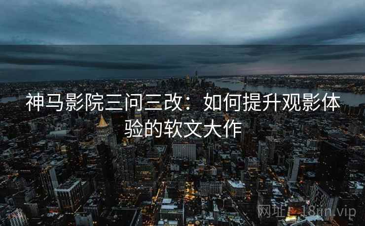 神马影院三问三改：如何提升观影体验的软文大作