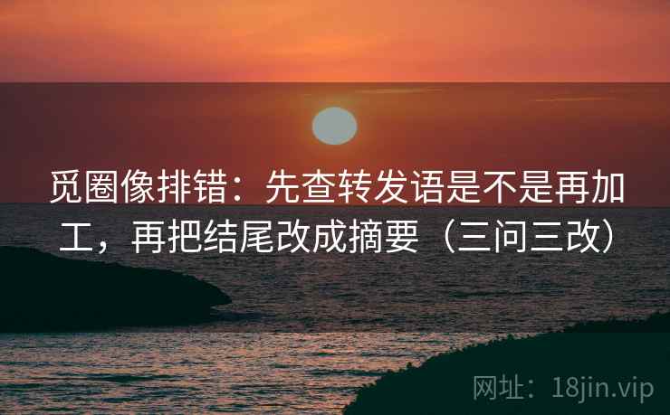 觅圈像排错：先查转发语是不是再加工，再把结尾改成摘要（三问三改）