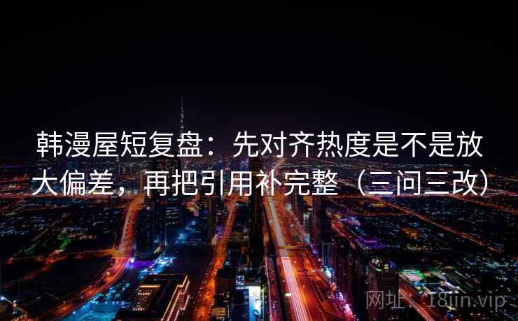 韩漫屋短复盘:先对齐热度是不是放大偏差,再把引用补完整(三问三改) 韩漫屋短复盘:先对齐热度是不是放大偏差,再把引用补完整(三问三改)