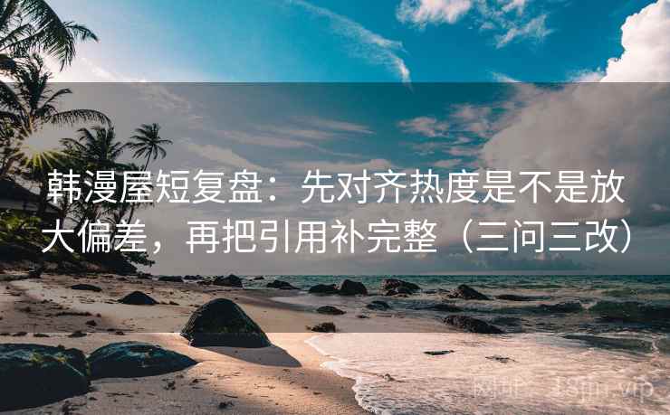 韩漫屋短复盘：先对齐热度是不是放大偏差，再把引用补完整（三问三改）