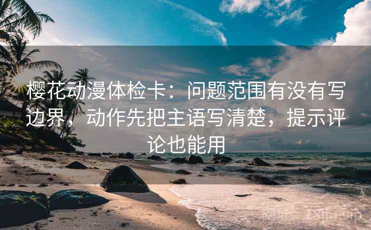 樱花动漫体检卡:问题范围有没有写边界,动作先把主语写清楚,提示评论也能用