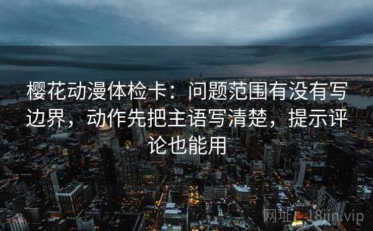 樱花动漫体检卡:问题范围有没有写边界,动作先把主语写清楚,提示评论也能用 樱花动漫体检卡:问题范围有没有写边界,动作先把主语写清楚,提示评论也能用