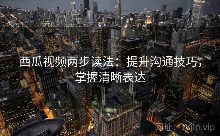 西瓜视频两步读法:提升沟通技巧,掌握清晰表达 西瓜视频两步读法:提升沟通技巧,掌握清晰表达